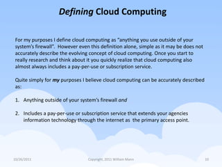 Defining Cloud Computing

 For my purposes I define cloud computing as “anything you use outside of your
 system’s firewall”. However even this definition alone, simple as it may be does not
 accurately describe the evolving concept of cloud computing. Once you start to
 really research and think about it you quickly realize that cloud computing also
 almost always includes a pay-per-use or subscription service.

 Quite simply for my purposes I believe cloud computing can be accurately described
 as:

 1. Anything outside of your system’s firewall and

 2. Includes a pay-per-use or subscription service that extends your agencies
    information technology through the internet as the primary access point.




10/26/2011                       Copyright, 2011 William Mann                           10
 