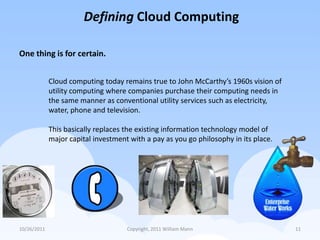 Defining Cloud Computing

One thing is for certain.


             Cloud computing today remains true to John McCarthy’s 1960s vision of
             utility computing where companies purchase their computing needs in
             the same manner as conventional utility services such as electricity,
             water, phone and television.

             This basically replaces the existing information technology model of
             major capital investment with a pay as you go philosophy in its place.




10/26/2011                           Copyright, 2011 William Mann                     11
 