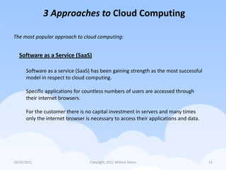 3 Approaches to Cloud Computing

The most popular approach to cloud computing:


   Software as a Service (SaaS)

      Software as a service (SaaS) has been gaining strength as the most successful
      model in respect to cloud computing.

      Specific applications for countless numbers of users are accessed through
      their internet browsers.

      For the customer there is no capital investment in servers and many times
      only the internet browser is necessary to access their applications and data.




10/26/2011                        Copyright, 2011 William Mann                        12
 