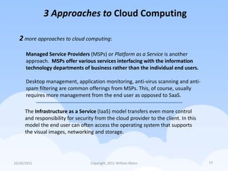 3 Approaches to Cloud Computing

   2 more approaches to cloud computing:

      Managed Service Providers (MSPs) or Platform as a Service is another
      approach. MSPs offer various services interfacing with the information
      technology departments of business rather than the individual end users.

      Desktop management, application monitoring, anti-virus scanning and anti-
      spam filtering are common offerings from MSPs. This, of course, usually
      requires more management from the end user as opposed to SaaS.

      The Infrastructure as a Service (IaaS) model transfers even more control
      and responsibility for security from the cloud provider to the client. In this
      model the end user can often access the operating system that supports
      the visual images, networking and storage.




10/26/2011                         Copyright, 2011 William Mann                        13
 