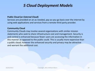 5 Cloud Deployment Models

  Public Cloud (or External Cloud)
  Services are provided on an as-needed, pay-as-you-go basis over the internet by
  using web applications and services from a remote third party provider.

  Community Cloud
  Community Clouds may involve several organizations with similar mission
  statements who seek to share infrastructure cost and management. Security is
  and control is enhanced because fewer users are accessing the information in
  this manner as opposed to the public could. This is usually more expensive than
  a public cloud; however the enhanced security and privacy may be attractive
  and warrant the additional cost.




10/26/2011                       Copyright, 2011 William Mann                       14
 