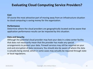 Evaluating Cloud Computing Service Providers?

  Cost
  Of course the most attractive part of moving away from an infrastructure situation
  to cloud computing is saving money for the organization.

  Performance
  Determine where the cloud providers are geographically located and be aware that
  application performance results can be impacted by this situation.

  Data and Security
  Although the potential cloud provider may host your data in a data center facility
  that does not necessarily mean that the provider has made any special
  arrangements to protect your data. Firewall services may still be required on your
  end and encryption of data necessary. You should also be aware of where the data
  is actually being stored, which in some cases may actually be required through state
  or local regulations.




10/26/2011                       Copyright, 2011 William Mann                          16
 