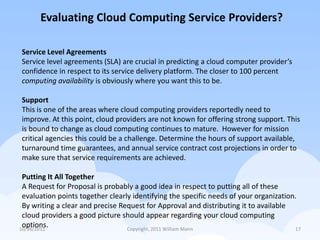Evaluating Cloud Computing Service Providers?

Service Level Agreements
Service level agreements (SLA) are crucial in predicting a cloud computer provider’s
confidence in respect to its service delivery platform. The closer to 100 percent
computing availability is obviously where you want this to be.

Support
This is one of the areas where cloud computing providers reportedly need to
improve. At this point, cloud providers are not known for offering strong support. This
is bound to change as cloud computing continues to mature. However for mission
critical agencies this could be a challenge. Determine the hours of support available,
turnaround time guarantees, and annual service contract cost projections in order to
make sure that service requirements are achieved.

 Putting It All Together
 A Request for Proposal is probably a good idea in respect to putting all of these
 evaluation points together clearly identifying the specific needs of your organization.
 By writing a clear and precise Request for Approval and distributing it to available
 cloud providers a good picture should appear regarding your cloud computing
 options.
10/26/2011                        Copyright, 2011 William Mann                         17
 