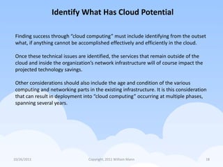 Identify What Has Cloud Potential

 Finding success through “cloud computing” must include identifying from the outset
 what, if anything cannot be accomplished effectively and efficiently in the cloud.

 Once these technical issues are identified, the services that remain outside of the
 cloud and inside the organization’s network infrastructure will of course impact the
 projected technology savings.

 Other considerations should also include the age and condition of the various
 computing and networking parts in the existing infrastructure. It is this consideration
 that can result in deployment into “cloud computing” occurring at multiple phases,
 spanning several years.




10/26/2011                        Copyright, 2011 William Mann                          18
 