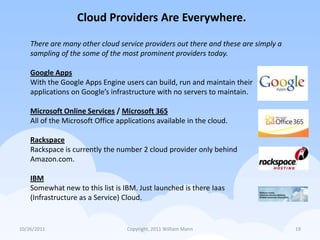 Cloud Providers Are Everywhere.

    There are many other cloud service providers out there and these are simply a
    sampling of the some of the most prominent providers today.

    Google Apps
    With the Google Apps Engine users can build, run and maintain their
    applications on Google’s infrastructure with no servers to maintain.

    Microsoft Online Services / Microsoft 365
    All of the Microsoft Office applications available in the cloud.

    Rackspace
    Rackspace is currently the number 2 cloud provider only behind
    Amazon.com.

    IBM
    Somewhat new to this list is IBM. Just launched is there Iaas
    (Infrastructure as a Service) Cloud.


10/26/2011                         Copyright, 2011 William Mann                     19
 