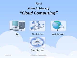 Part I
                     A short history of
                  “Cloud Computing”



             PC         Client Server                 Web Services




                       Cloud Services

10/26/2011             Copyright, 2011 William Mann                  2
 