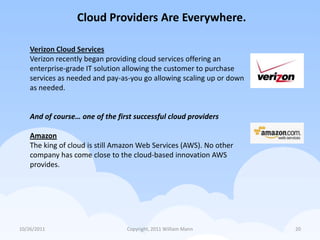 Cloud Providers Are Everywhere.

    Verizon Cloud Services
    Verizon recently began providing cloud services offering an
    enterprise-grade IT solution allowing the customer to purchase
    services as needed and pay-as-you go allowing scaling up or down
    as needed.


    And of course… one of the first successful cloud providers

    Amazon
    The king of cloud is still Amazon Web Services (AWS). No other
    company has come close to the cloud-based innovation AWS
    provides.




10/26/2011                       Copyright, 2011 William Mann          20
 
