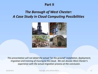 Part II
               The Borough of West Chester:
        A Case Study in Cloud Computing Possibilities




 This presentation will not detail the actual “on the ground” installation, deployment,
    migration and training of moving to the cloud. We can discuss West Chester’s
           experience with the actual migration process at the conclusion.

10/26/2011                       Copyright, 2011 William Mann                         21
 