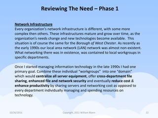 Reviewing The Need – Phase 1

    Network Infrastructure
    Every organization's network infrastructure is different, with some more
    complex then others. These infrastructures mature and grow over time, as the
    organization’s needs change and new technologies become available. This
    situation is of course the same for the Borough of West Chester. As recently as
    the early 1990s our local area network (LAN) network was almost non-existent.
    What networking there was in existence, was contained to local workgroups in
    specific departments.

    Once I started managing information technology in the late 1990s I had one
    primary goal. Combine these individual “workgroups” into one “domain”
    which would centralize all server equipment, offer cross-department file
    sharing, enhanced file and network security and eventually reduce cost &
    enhance productivity by sharing servers and networking cost as opposed to
    every department individually managing and spending resources on
    technology.



10/26/2011                       Copyright, 2011 William Mann                         22
 