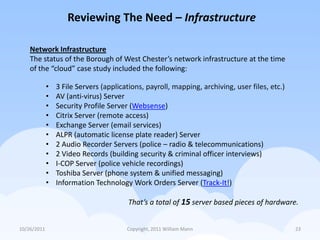 Reviewing The Need – Infrastructure

    Network Infrastructure
    The status of the Borough of West Chester’s network infrastructure at the time
    of the “cloud” case study included the following:

             •   3 File Servers (applications, payroll, mapping, archiving, user files, etc.)
             •   AV (anti-virus) Server
             •   Security Profile Server (Websense)
             •   Citrix Server (remote access)
             •   Exchange Server (email services)
             •   ALPR (automatic license plate reader) Server
             •   2 Audio Recorder Servers (police – radio & telecommunications)
             •   2 Video Records (building security & criminal officer interviews)
             •   I-COP Server (police vehicle recordings)
             •   Toshiba Server (phone system & unified messaging)
             •   Information Technology Work Orders Server (Track-It!)

                                         That’s a total of 15 server based pieces of hardware.


10/26/2011                              Copyright, 2011 William Mann                            23
 