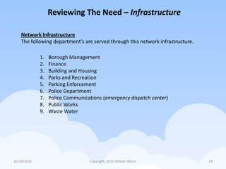Reviewing The Need – Infrastructure

    Network Infrastructure
    The following department’s are served through this network infrastructure.

             1.   Borough Management
             2.   Finance
             3.   Building and Housing
             4.   Parks and Recreation
             5.   Parking Enforcement
             6.   Police Department
             7.   Police Communications (emergency dispatch center)
             8.   Public Works
             9.   Waste Water




10/26/2011                        Copyright, 2011 William Mann                   24
 