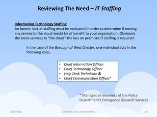 Reviewing The Need – IT Staffing

    Information Technology Staffing
    An honest look at staffing must be evaluated in order to determine if moving
    any service to the cloud would be of benefit to your organization. Obviously
    the more services in “the cloud” the less on premises IT staffing is required.

             In the case of the Borough of West Chester, one individual acts in the
             following roles.


                                 •    Chief Information Officer
                                 •    Chief Technology Officer
                                 •    Help Desk Technician &
                                 •    Chief Communication Officer*



                                                   * Manages all elements of the Police
                                                   Department’s Emergency Dispatch Services

10/26/2011                           Copyright, 2011 William Mann                        25
 