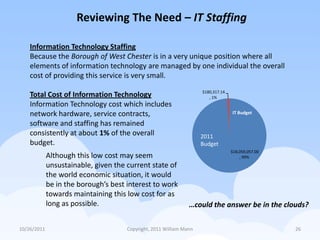 Reviewing The Need – IT Staffing

    Information Technology Staffing
    Because the Borough of West Chester is in a very unique position where all
    elements of information technology are managed by one individual the overall
    cost of providing this service is very small.
                                                                     $180,317.14
    Total Cost of Information Technology                                , 1%
    Information Technology cost which includes
    network hardware, service contracts,                                           IT Budget

    software and staffing has remained
    consistently at about 1% of the overall                          2011
    budget.                                                          Budget
                                                                                   $18,059,057.00
             Although this low cost may seem                                           , 99%

             unsustainable, given the current state of
             the world economic situation, it would
             be in the borough’s best interest to work
             towards maintaining this low cost for as
             long as possible.                                  …could the answer be in the clouds?

10/26/2011                            Copyright, 2011 William Mann                                  26
 