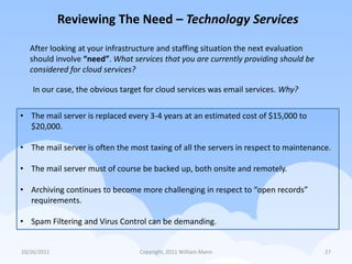 Reviewing The Need – Technology Services

   After looking at your infrastructure and staffing situation the next evaluation
   should involve “need”. What services that you are currently providing should be
   considered for cloud services?

    In our case, the obvious target for cloud services was email services. Why?

• The mail server is replaced every 3-4 years at an estimated cost of $15,000 to
  $20,000.

• The mail server is often the most taxing of all the servers in respect to maintenance.

• The mail server must of course be backed up, both onsite and remotely.

• Archiving continues to become more challenging in respect to “open records”
  requirements.

• Spam Filtering and Virus Control can be demanding.


10/26/2011                        Copyright, 2011 William Mann                        27
 