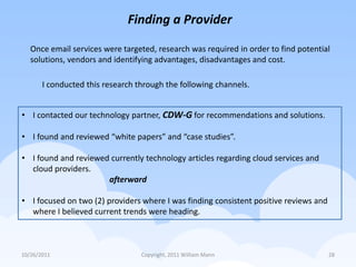 Finding a Provider

   Once email services were targeted, research was required in order to find potential
   solutions, vendors and identifying advantages, disadvantages and cost.

       I conducted this research through the following channels.


• I contacted our technology partner, CDW-G for recommendations and solutions.

• I found and reviewed “white papers” and “case studies”.

• I found and reviewed currently technology articles regarding cloud services and
  cloud providers.
                      afterward

• I focused on two (2) providers where I was finding consistent positive reviews and
  where I believed current trends were heading.



10/26/2011                        Copyright, 2011 William Mann                         28
 