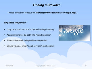 Finding a Provider

    I made a decision to focus on Microsoft Online Services and Google Apps.



Why these companies?

• Long term track records in the technology industry.

• Aggressive moves by both into “cloud services”.

• Financially sound, independent companies.

• Strong vision of what “cloud services” can become.




 10/26/2011                       Copyright, 2011 William Mann                 29
 