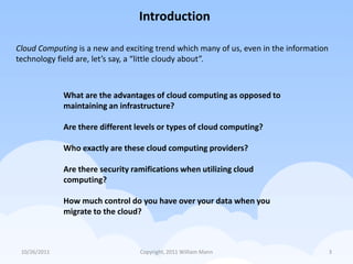 Introduction

Cloud Computing is a new and exciting trend which many of us, even in the information
technology field are, let’s say, a “little cloudy about”.



              What are the advantages of cloud computing as opposed to
              maintaining an infrastructure?

              Are there different levels or types of cloud computing?

              Who exactly are these cloud computing providers?

              Are there security ramifications when utilizing cloud
              computing?

              How much control do you have over your data when you
              migrate to the cloud?



 10/26/2011                        Copyright, 2011 William Mann                         3
 
