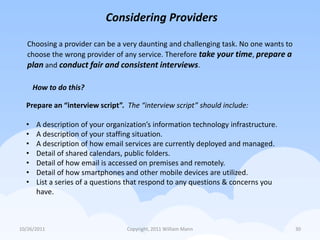 Considering Providers

   Choosing a provider can be a very daunting and challenging task. No one wants to
   choose the wrong provider of any service. Therefore take your time, prepare a
   plan and conduct fair and consistent interviews.

      How to do this?

  Prepare an “interview script”. The “interview script” should include:

  •    A description of your organization’s information technology infrastructure.
  •    A description of your staffing situation.
  •    A description of how email services are currently deployed and managed.
  •    Detail of shared calendars, public folders.
  •    Detail of how email is accessed on premises and remotely.
  •    Detail of how smartphones and other mobile devices are utilized.
  •    List a series of a questions that respond to any questions & concerns you
       have.



10/26/2011                         Copyright, 2011 William Mann                       30
 