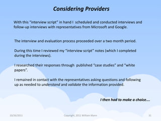 Considering Providers

   With this “interview script” in hand I scheduled and conducted interviews and
   follow-up interviews with representatives from Microsoft and Google.


   The interview and evaluation process proceeded over a two month period.

   During this time I reviewed my “interview script” notes (which I completed
   during the interviews).

   I researched their responses through published “case studies” and “white
   papers”.

   I remained in contact with the representatives asking questions and following
   up as needed to understand and validate the information provided.


                                                                I then had to make a choice….


10/26/2011                       Copyright, 2011 William Mann                               31
 