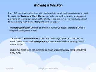 Making a Decision

   Every CIO must make decisions with the best interest of their organization in mind.
   Because the Borough of West Chester has only one staff member managing and
   providing all technology services the ability to reduce some overhead was critical
   to maintaining such a small footprint on the budget.

    The Borough of West Chester’s network is Windows based. Microsoft Office is
    the productivity suite in use.


     The Microsoft Online Service is built with Microsoft Office (and Outlook) in
     mind. On the other hand Google Apps of course utilizes their existing G-Mail
     infrastructure.

     Because of these facts the following question was continually being considered
     in my mind.




10/26/2011                       Copyright, 2011 William Mann                            32
 