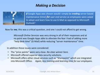 Making a Decision

                     If Google Apps was chosen would I simply be trading server based
                     maintenance (time) for user end service as employees were asked
                     to adopt and learn how to use G-Mail as opposed to Microsoft
                     Outlook?

Now for me, this was a critical question, and one I could not afford to get wrong.

         Microsoft Online Services was very strong in all of their responses and at
         no point was Google Apps able to alleviate the fear I had of adding more
         “help desk time” (G-Mail) while reducing “server maintenance” time.

 In addition these issues were considered:
  • The “price points” were very close. No clear winner here.
  • Microsoft offered superior data security solutions.
  • Microsoft offers other cloud services such as “Sharepoint” which are integrated
    into Microsoft Office. Again, less training and learning time for our employees.



10/26/2011                         Copyright, 2011 William Mann                       33
 