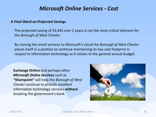 Microsoft Online Services - Cost

 A Final Word on Projected Savings

    The projected saving of $3,442 over 2 years is not the most critical element for
    the Borough of West Chester.

    By moving the email services to Microsoft’s cloud the Borough of West Chester
    places itself in a position to continue maintaining its low cost footprint in
    respect to information technology as it relates to the general annual budget.



   Exchange Online and perhaps other
   Microsoft Online Services such as
   “Sharepoint” will help the Borough of West
   Chester continue to provide excellent
   information technology services without
   breaking the government’s bank.



10/26/2011                        Copyright, 2011 William Mann                         36
 