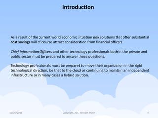 Introduction



 As a result of the current world economic situation any solutions that offer substantial
 cost savings will of course attract consideration from financial officers.

 Chief Information Officers and other technology professionals both in the private and
 public sector must be prepared to answer these questions.

 Technology professionals must be prepared to move their organization in the right
 technological direction, be that to the cloud or continuing to maintain an independent
 infrastructure or in many cases a hybrid solution.




10/26/2011                        Copyright, 2011 William Mann                           4
 