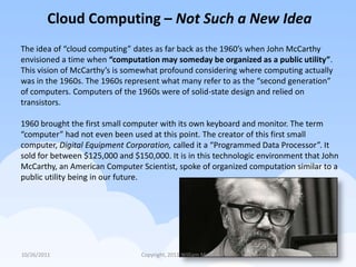 Cloud Computing – Not Such a New Idea
The idea of “cloud computing” dates as far back as the 1960’s when John McCarthy
envisioned a time when “computation may someday be organized as a public utility”.
This vision of McCarthy’s is somewhat profound considering where computing actually
was in the 1960s. The 1960s represent what many refer to as the “second generation”
of computers. Computers of the 1960s were of solid-state design and relied on
transistors.

1960 brought the first small computer with its own keyboard and monitor. The term
“computer” had not even been used at this point. The creator of this first small
computer, Digital Equipment Corporation, called it a “Programmed Data Processor”. It
sold for between $125,000 and $150,000. It is in this technologic environment that John
McCarthy, an American Computer Scientist, spoke of organized computation similar to a
public utility being in our future.




10/26/2011                       Copyright, 2011 William Mann                        6
 