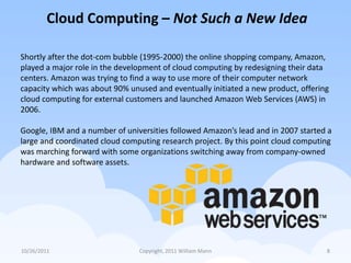 Cloud Computing – Not Such a New Idea

Shortly after the dot-com bubble (1995-2000) the online shopping company, Amazon,
played a major role in the development of cloud computing by redesigning their data
centers. Amazon was trying to find a way to use more of their computer network
capacity which was about 90% unused and eventually initiated a new product, offering
cloud computing for external customers and launched Amazon Web Services (AWS) in
2006.

Google, IBM and a number of universities followed Amazon’s lead and in 2007 started a
large and coordinated cloud computing research project. By this point cloud computing
was marching forward with some organizations switching away from company-owned
hardware and software assets.




10/26/2011                      Copyright, 2011 William Mann                       8
 