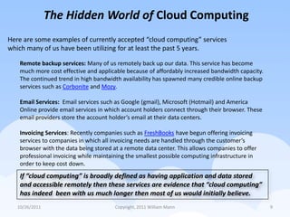The Hidden World of Cloud Computing
Here are some examples of currently accepted “cloud computing” services
which many of us have been utilizing for at least the past 5 years.

    Remote backup services: Many of us remotely back up our data. This service has become
    much more cost effective and applicable because of affordably increased bandwidth capacity.
    The continued trend in high bandwidth availability has spawned many credible online backup
    services such as Corbonite and Mozy.

    Email Services: Email services such as Google (gmail), Microsoft (Hotmail) and America
    Online provide email services in which account holders connect through their browser. These
    email providers store the account holder’s email at their data centers.

    Invoicing Services: Recently companies such as FreshBooks have begun offering invoicing
    services to companies in which all invoicing needs are handled through the customer’s
    browser with the data being stored at a remote data center. This allows companies to offer
    professional invoicing while maintaining the smallest possible computing infrastructure in
    order to keep cost down.
    If “cloud computing” is broadly defined as having application and data stored
    and accessible remotely then these services are evidence that “cloud computing”
    has indeed been with us much longer then most of us would initially believe.
   10/26/2011                           Copyright, 2011 William Mann                              9
 