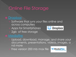Online File StorageDropboxSoftware that syns your files online and across computersApps for Smartphones2gb  of free storageMediafireUpload, download, manage, and share your documents, presentations, videos, images, and moreFree version 200 mb max file