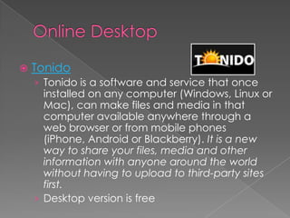 Online DesktopTonidoTonido is a software and service that once installed on any computer (Windows, Linux or Mac), can make files and media in that computer available anywhere through a web browser or from mobile phones (iPhone, Android or Blackberry). It is a new way to share your files, media and other information with anyone around the world without having to upload to third-party sites first.Desktop version is free