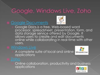 Google, Windows Live, ZohoGoogle DocumentsGoogle Docs is a free, Web-based word processor, spreadsheet, presentation, form, and data storage service offered by Google. It allows users to create and edit documents online while collaborating in real-time with other users. Windows LiveA complete suite of local and online applicationsZohoOnline collaboration, productivity and business applications
