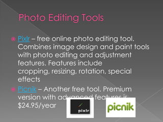 Photo Editing ToolsPixlr – free online photo editing tool. Combines image design and paint tools with photo editing and adjustment features. Features include cropping, resizing, rotation, special effectsPicnik – Another free tool. Premium version with advanced features is $24.95/year