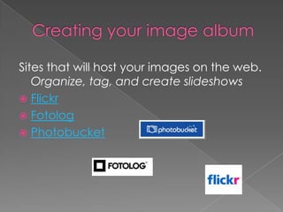 Creating your image albumSites that will host your images on the web. Organize, tag, and create slideshowsFlickrFotologPhotobucket