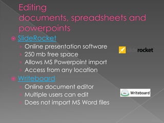 Editing documents, spreadsheets and powerpointsSlideRocketOnline presentation software250 mb free spaceAllows MS Powerpoint importAccess from any locationWriteboardOnline document editorMultiple users can editDoes not import MS Word files