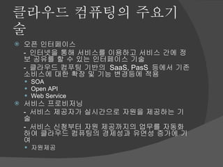 클라우드 컴퓨팅의 주요기술 오픈 인터페이스 -  인터넷을 통해 서비스를 이용하고 서비스 간에 정보 공유를 할 수 있는 인터페이스 기술 -  클라우드 컴푸팅 기반의  SaaS, PasS  등에서 기존 소비스에 대한 확장 및 기능 변경등에 적용 SOA Open API Web Service 서비스 프로비저닝 -  서비스 제공자가 실시간으로 자원을 제공하는 기술 -  서비스 신청부터 자원 제공까지의 업무를 자동화하여 클라우드 컴퓨팅의 경제성과 유연성 증가에 기여 자원제공 
