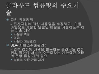 클라우드 컴퓨팅의 주요기술 자원 유틸리티 -  전산자원에 대한 사용량을 수집하고 ,  이를 바탕으로 사용한 만큼만 비용을 지불하도록 하는 기술 개념 사용량 측정 과금 사용자 계정관리 SLA( 서비스수준관리 ) -  외부 컴퓨팅 자원을 활용하는 클라우드 컴퓨팅의 특성상 서비스 수준이라는 계량화된 형태의 운영 품질 관리 필요 서비스 수준 관리 체계 