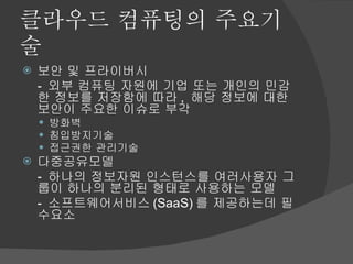 클라우드 컴퓨팅의 주요기술 보안 및 프라이버시 -  외부 컴퓨팅 자원에 기업 또는 개인의 민감한 정보를 저장함에 따라 ,  해당 정보에 대한 보안이 주요한 이슈로 부각 방화벽 침입방지기술 접근권한 관리기술 다중공유모델 -  하나의 정보자원 인스턴스를 여러사용자 그룹이 하나의 분리된 형태로 사용하는 모델 -  소프트웨어서비스 (SaaS) 를 제공하는데 필수요소 