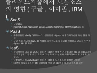 클라우드기술에서 오픈소스의 영향 ( 구글 ,  아마존 , IBM ) SaaS 구글앱스 RedHat Jboss Application Server, Apache Geronimo, IBM WebSphere  등 PaaS 구글앱엔진 (GAE)  대표적이다 .  앤엔진은  Python  애플리케이션을 위한 툴을 제공 구글 쿼리 랭귀지 (GQL) 를 사용해 지속적으로 데이터를 저장하고 관리하기 위한  Python API 를 제공 . IaaS 상업적으로 가장 잘 알려진 아마존  EC2 는 특별한 가상화머신 (OS 와 애플리케이션 조합 ) 을 지정할 수 있으며 이 가상화 머신 상에서 애플리케이션을 개발할 수 있다 .  유칼립투스 (Eucalyptus) 는 아마존  EC2 를 오픈소스로 실행한 것이며 ,  EC2 와 유칼립투스는  OS 가상화를 위해 젠 (Xen) 과 함께 리눅스에 의존 
