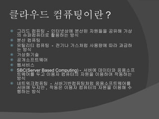 클라우드 컴퓨팅이란 ? 그리드 컴퓨팅  -  인터넷상에 분산된 자원들을 공유해 가상의 슈퍼컴퓨터로 활용하는 방식 분산 컴퓨팅 유틸리티 컴퓨팅  -  전기나 가스처럼 사용량에 따라 과금하는 방식 가상화기술 공개소프트웨어 웹서비스 SBC(Server Based Computing) -  서버에 데이터와 응용소프트웨어를 두고 이용자 컴퓨터의 자원을 이용하여 작동하는 방식 네트워크컴퓨팅  -  서버기반컴퓨팅처럼 응용소프트웨어를 서버에 두지만 ,  작동은 이용자 컴퓨터의 자원을 이용해 수행하는 방식 
