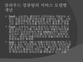 클라우드 컴퓨팅의 서비스 모델별 개념 SaaS -  소비자는 클라우드 인프라에서 가동되는 서비스 제공자의 애플리케이션을 사용하는 모델 .  소비자는 사용자특화된 환경설정과 같은 경우를 제외하고는 클라우드 인프라를 관리하거나 통제하지 못함 PaaS -  소비자는 서비스제공자가 지원하는 프로그래밍 언어나 도구를 사용하여 만든 애플리케이션을 클라우드 인프라상에서 배포 (deploy) 하는 것이며 ,  소비자는 클라우드 인프라를 관리하거나 통제하지 못하나 ,  배포된 애플리케이션과 애플리케이션 호스팅환경설정은 통제함 IaaS -  소비자는  OS 나 애플리케이션을 배포하고 구동할수 있는 주요컴퓨팅 자원 ( 처리 저장 네트워크등 ) 을 제공하는 것이며 ,  소비자는 클라우드 인프라를 관리하거나 통제하지 못하나 , OS  저장 애플리케이션 특정네트워킹 컴포넌트를 통제할수 있는 모델 