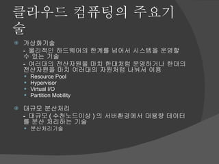 클라우드 컴퓨팅의 주요기술 가상화기술 -  물리적인 하드웨어의 한계를 넘어서 시스템을 운영할 수 있는 기술 -  여러대의 전산자원을 마치 한대처럼 운영하거나 한대의 전산자원을 마치 여러대의 자원처럼 나눠서 이용 Resource Pool Hypervisor Virtual I/O Partition Mobility 대규모 분산처리 -  대규모 ( 수천노드이상 ) 의 서버환경에서 대용량 데이터를 분산 처리하는 기술 분산처리기술 
