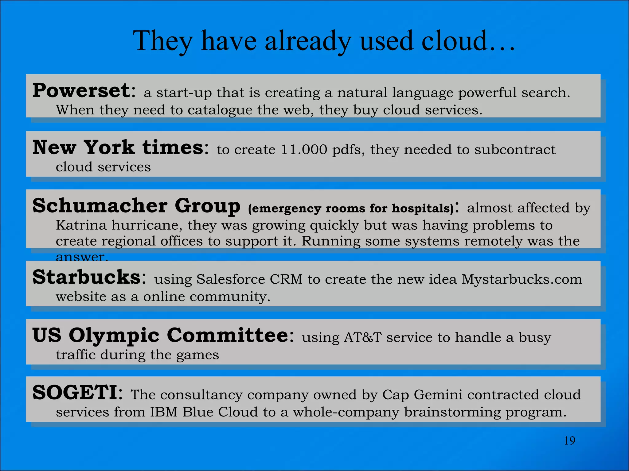 They have already used cloud… Powerset :  a start-up that is creating a natural language powerful search. When they need to catalogue the web, they buy cloud services. New York times :  to create 11.000 pdfs, they needed to subcontract cloud services Schumacher Group  (emergency rooms for hospitals) :  almost affected by Katrina hurricane, they was growing quickly but was having problems to create regional offices to support it. Running some systems remotely was the answer. Starbucks :  using Salesforce CRM to create the new idea Mystarbucks.com website as a online community. US Olympic Committee :  using AT&T service to handle a busy traffic during the games SOGETI :  The consultancy company owned by Cap Gemini contracted cloud services from IBM Blue Cloud to a whole-company brainstorming program. 