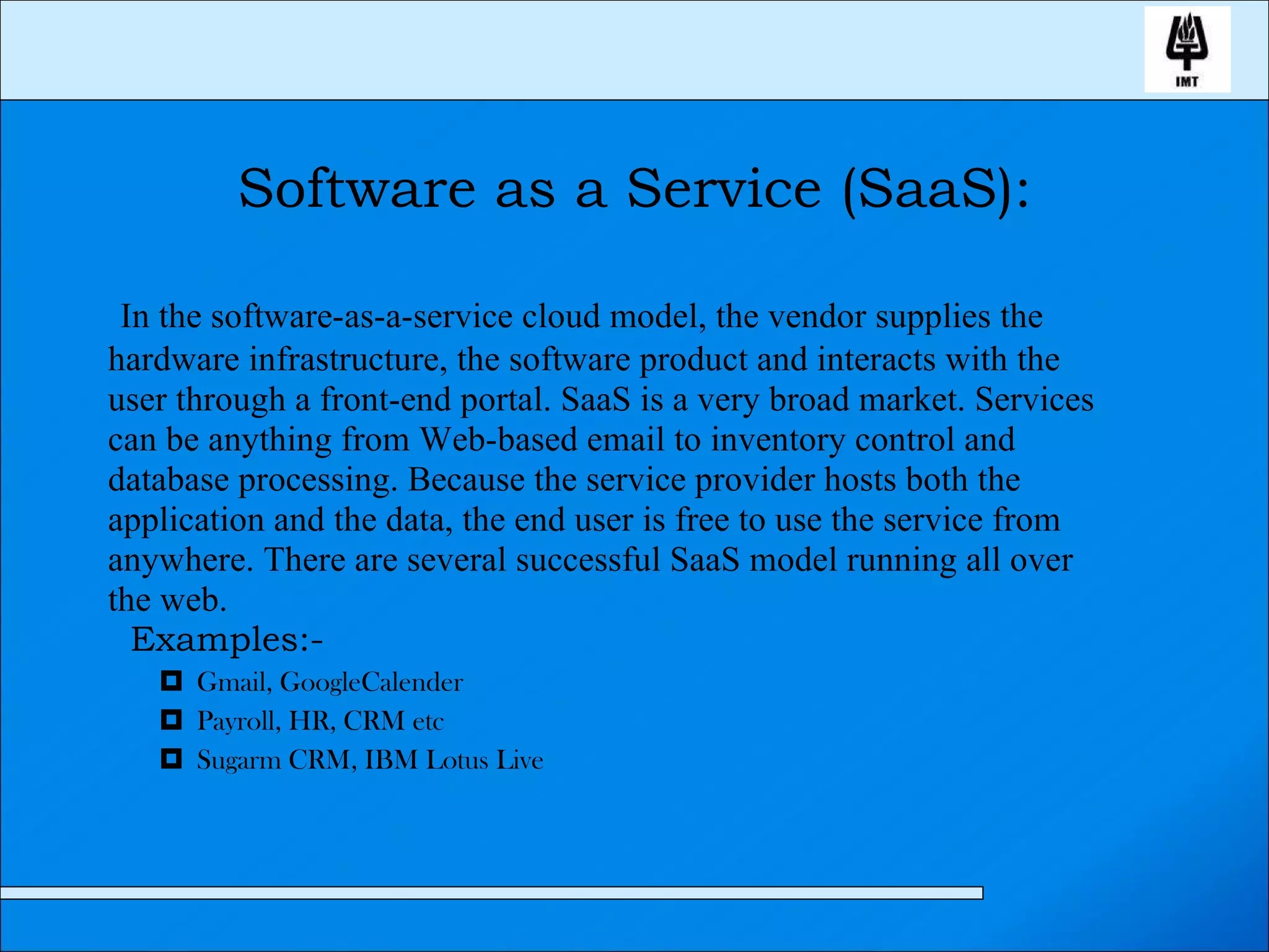 Software as a Service (SaaS): In the software-as-a-service cloud model, the vendor supplies the hardware infrastructure, the software product and interacts with the user through a front-end portal. SaaS is a very broad market. Services can be anything from Web-based email to inventory control and database processing. Because the service provider hosts both the application and the data, the end user is free to use the service from anywhere. There are several successful SaaS model running all over the web. Examples:- Gmail, GoogleCalender Payroll, HR, CRM etc Sugarm CRM, IBM Lotus Live 