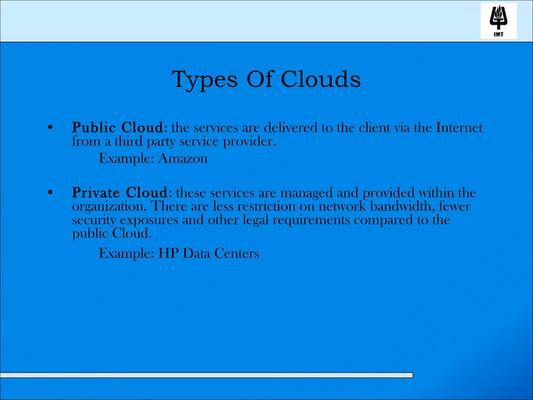 Types Of Clouds Public Cloud : the services are delivered to the client via the Internet from a third party service provider. Example: Amazon Private Cloud : these services are managed and provided within the organization. There are less restriction on network bandwidth, fewer security exposures and other legal requirements compared to the public Cloud. Example: HP Data Centers   
