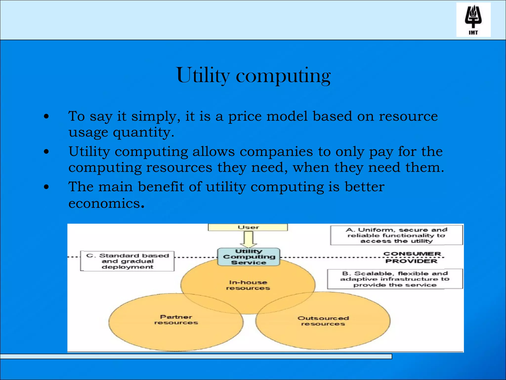 Utility computing To say it simply, it is a price model based on resource usage quantity. Utility computing allows companies to only pay for the computing resources they need, when they need them. The main benefit of utility computing is better economics . 