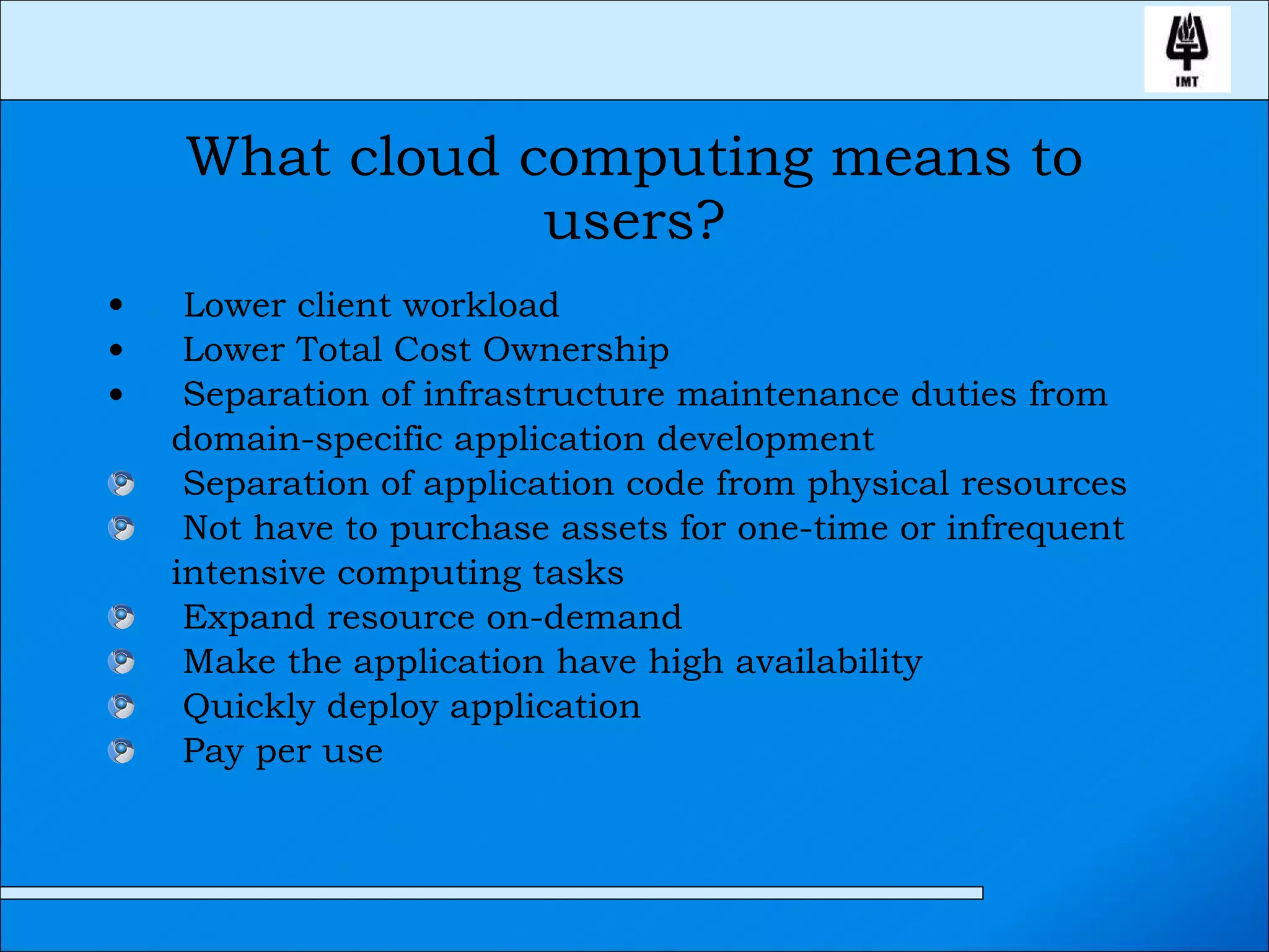 What cloud computing means to users? Lower client workload Lower Total Cost Ownership Separation of infrastructure maintenance duties from domain-specific application development Separation of application code from physical resources Not have to purchase assets for one-time or infrequent intensive computing tasks Expand resource on-demand Make the application have high availability Quickly deploy application Pay per use 
