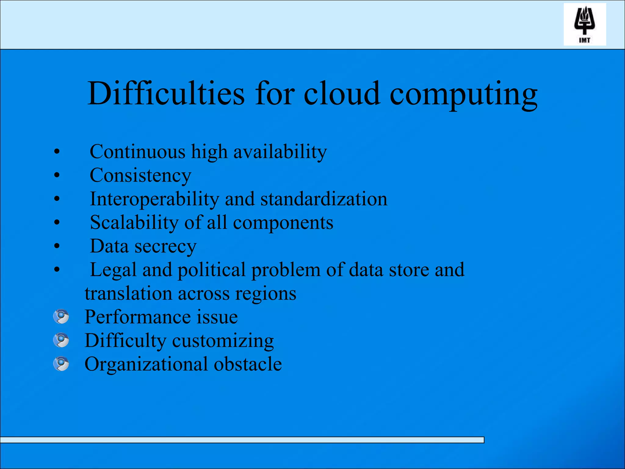 Difficulties for cloud computing Continuous high availability Consistency Interoperability and standardization Scalability of all components Data secrecy Legal and political problem of data store and translation across regions Performance issue Difficulty customizing Organizational obstacle 