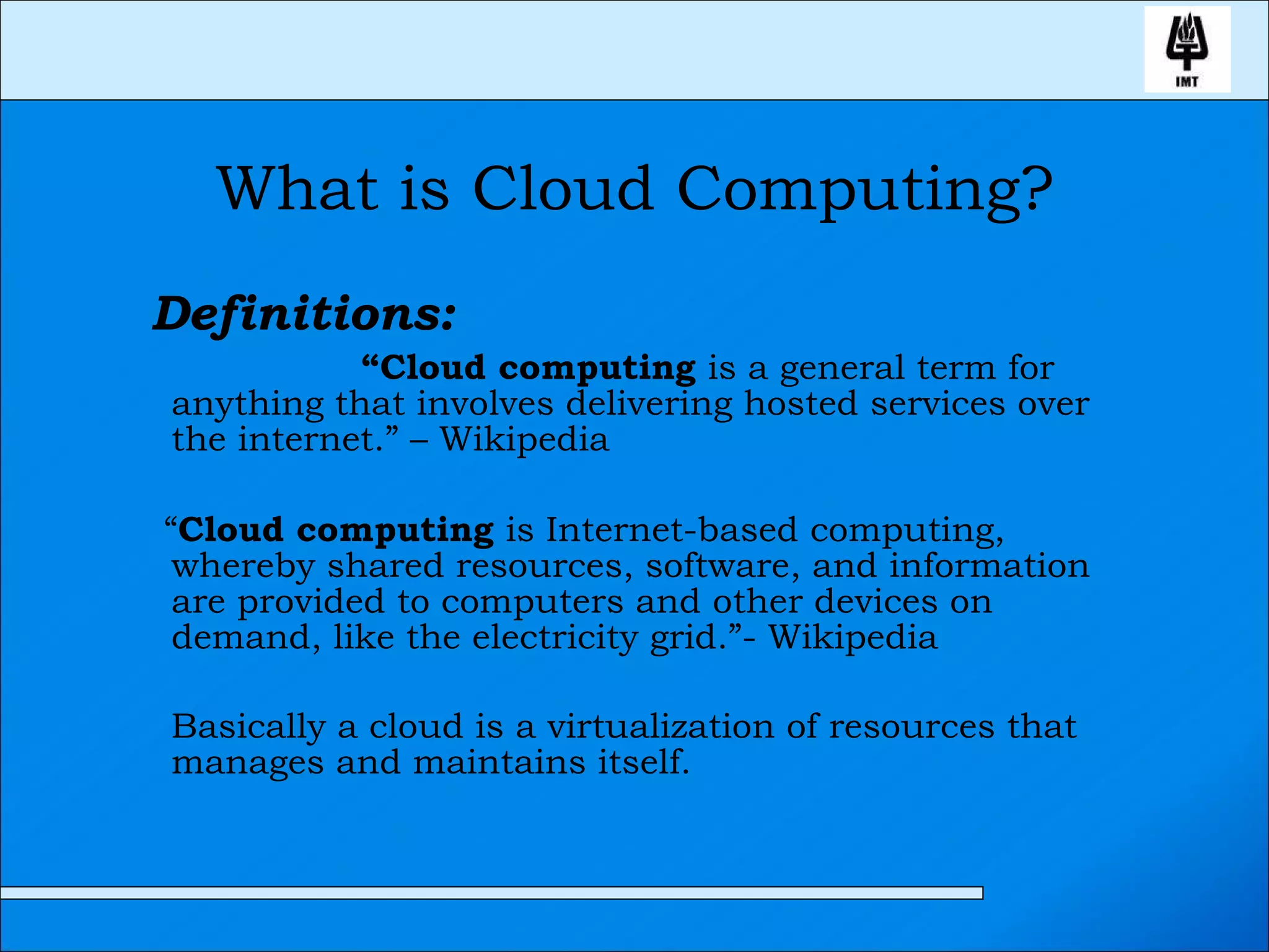 What is Cloud Computing? Definitions:   “ Cloud computing  is a general term for anything that involves delivering hosted services over the internet.” – Wikipedia “ Cloud computing  is Internet-based computing, whereby shared resources, software, and information are provided to computers and other devices on demand, like the electricity grid.”- Wikipedia  Basically a cloud is a virtualization of resources that manages and maintains itself.  